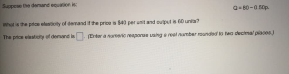 Suppose the demand equation is:
Q= 80-0.50p.
What is the price elasticity of demand if the price is $40 per unit and output is 60 units?
The price elasticity of demand is . (Enter a numeric response using a real number rounded to two decimal places.)
