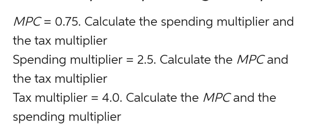 MPC = 0.75. Calculate the spending multiplier and
the tax multiplier
Spending multiplier = 2.5. Calculate the MPC and
the tax multiplier
Tax multiplier = 4.0. Calculate the MPC and the
spending multiplier
