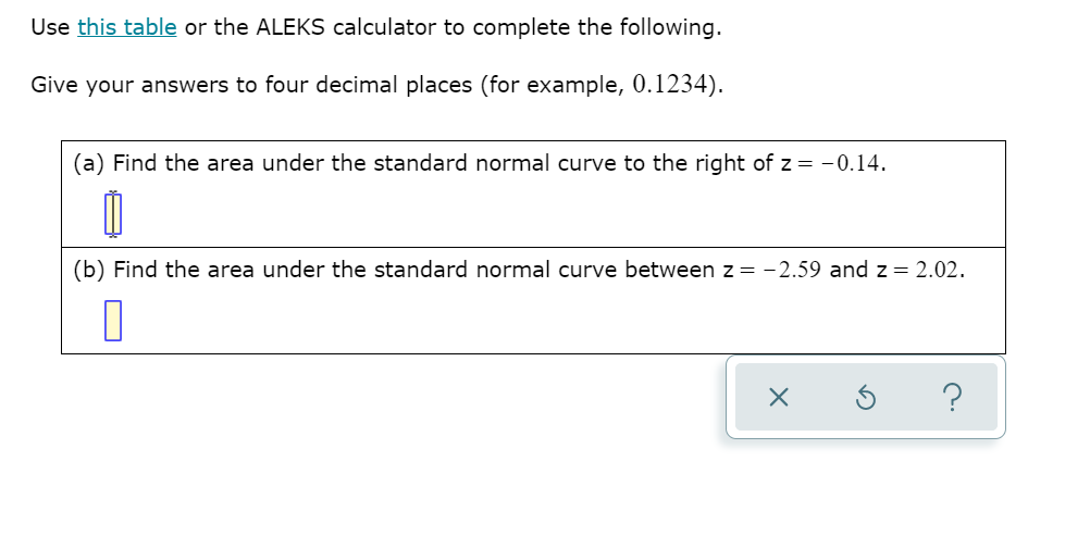 Use this table or the ALEKS calculator to complete the following.
Give your answers to four decimal places (for example, 0.1234).
(a) Find the area under the standard normal curve to the right of z = -0.14.
(b) Find the area under the standard normal curve between z= -2.59 and z= 2.02.
?
