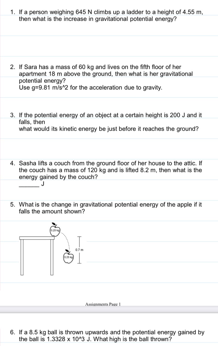 1. If a person weighing 645 N climbs up a ladder to a height of 4.55 m,
then what is the increase in gravitational potential energy?
2. If Sara has a mass of 60 kg and lives on the fifth floor of her
apartment 18 m above the ground, then what is her gravitational
potential energy?
Use g=9.81 m/s^2 for the acceleration due to gravity.
3. If the potential energy of an object at a certain height is 200 J and it
falls, then
what would its kinetic energy be just before it reaches the ground?
4. Sasha lifts a couch from the ground floor of her house to the attic. If
the couch has a mass of 120 kg and is lifted 8.2 m, then what is the
energy gained by the couch?
5. What is the change in gravitational potential energy of the apple if it
falls the amount shown?
0.7 m
025 kg
Assignments Page 1
6. If a 8.5 kg ball is thrown upwards and the potential energy gained by
the ball is 1.3328 x 10^3 J. What high is the ball thrown?
