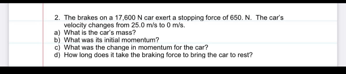 2. The brakes on a 17,600 N car exert a stopping force of 650. N. The car's
velocity changes from 25.0 m/s to 0 m/s.
a) What is the car's mass?
b) What was its initial momentum?
c) What was the change in momentum for the car?
d) How long does it take the braking force to bring the car to rest?