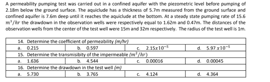 A permeability pumping test was carried out in a confined aquifer with the piezometric level before pumping of
2.18m below the ground surface. The aquiclude has a thickness of 5.7m measured from the ground surface and
confined aquifer is 7.6m deep until it reaches the aquiclude at the bottom. At a steady state pumping rate of 15.6
m³ /hr the drawdown in the observation wells were respectively equal to 1.62m and 0.47m. The distances of the
observation wells from the center of the test well were 15m and 32m respectively. The radius of the test well is 1m.
14. Determine the coefficient of permeability (m/hr)
0.215
b. 0.597
2.15x10-5
d. 5.97 x10-5
а.
С.
15. Determine the transmisibity of the impermeable (m²/hr)
a.
1.636
b. 4.544
С.
0.00016
d. 0.00045
16. Determine the drawdown in the test well (m)
а.
5.730
b. 3.765
C.
4.124
d. 4.364
