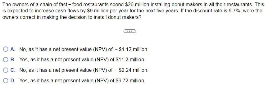 The owners of a chain of fast-food restaurants spend $26 million installing donut makers in all their restaurants. This
is expected to increase cash flows by $9 million per year for the next five years. If the discount rate is 6.7%, were the
owners correct in making the decision to install donut makers?
A. No, as it has a net present value (NPV) of - $1.12 million.
B. Yes, as it has a net present value (NPV) of $11.2 million.
O C. No, as it has a net present value (NPV) of - $2.24 million.
D. Yes, as it has a net present value (NPV) of $6.72 million.