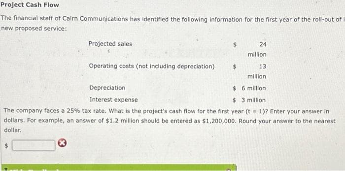 Project Cash Flow
The financial staff of Cairn Communications has identified the following information for the first year of the roll-out of it
new proposed service:
Projected sales
Ⓡ
Operating costs (not including depreciation)
24
million
13
million.
Depreciation
$6 million
Interest expense
$ 3 million.
The company faces a 25% tax rate. What is the project's cash flow for the first year (t = 1)? Enter your answer in
dollars. For example, an answer of $1.2 million should be entered as $1,200,000. Round your answer to the nearest
dollar.