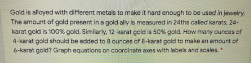 Gold is alloyed with different metals to make it hard enough to be used in jewelry.
The amount of gold present in a gold ally is measured in 24ths called karats. 24-
karat gold is 100% gold. Similarly, 12-karat gold is 50% gold. How many ounces of
4-karat gold should be added to 8 ounces of 8-karat gold to make an amount of
6-karat gold? Graph equations on coordinate axes with labels and scales. *
