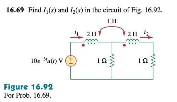 16.69 Find I,(s) and I2(s) in the circuit of Fig. 16.92.
1 H
2 H i2
ll
2 H
ell
10e-3'u(t) V
1Ω
1Ω
Figure 16.92
For Prob. 16.69.
