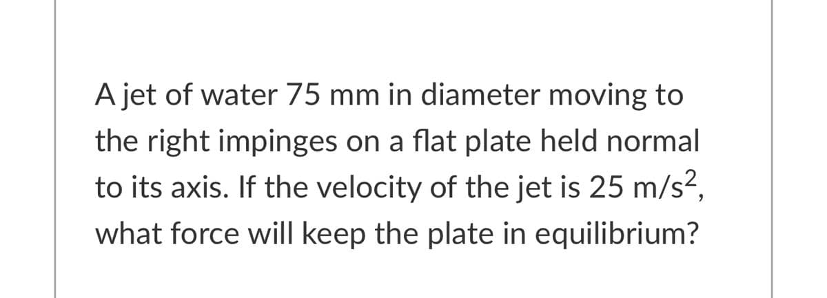 A jet of water 75 mm in diameter moving to
the right impinges on a flat plate held normal
to its axis. If the velocity of the jet is 25 m/s,
what force will keep the plate in equilibrium?
