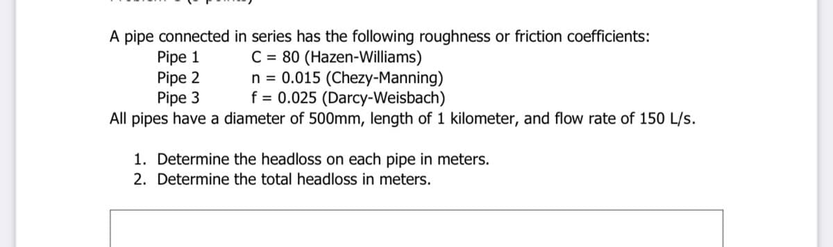 A pipe connected in series has the following roughness or friction coefficients:
Pipe 1
Pipe 2
Pipe 3
C = 80 (Hazen-Williams)
n = 0.015 (Chezy-Manning)
f = 0.025 (Darcy-Weisbach)
All pipes have a diameter of 500mm, length of 1 kilometer, and flow rate of 150 L/s.
1. Determine the headloss on each pipe in meters.
2. Determine the total headloss in meters.
