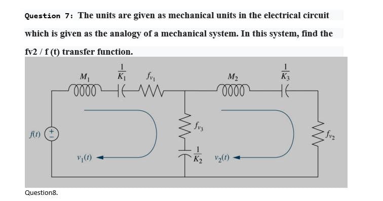 Question 7: The units are given as mechanical units in the electrical circuit
which is given as the analogy of a mechanical system. In this system, find the
fv2 / f (t) transfer function.
M1
K1
M2
K3
fvs
At) (E
1
K2 V2(1)
Question8.

