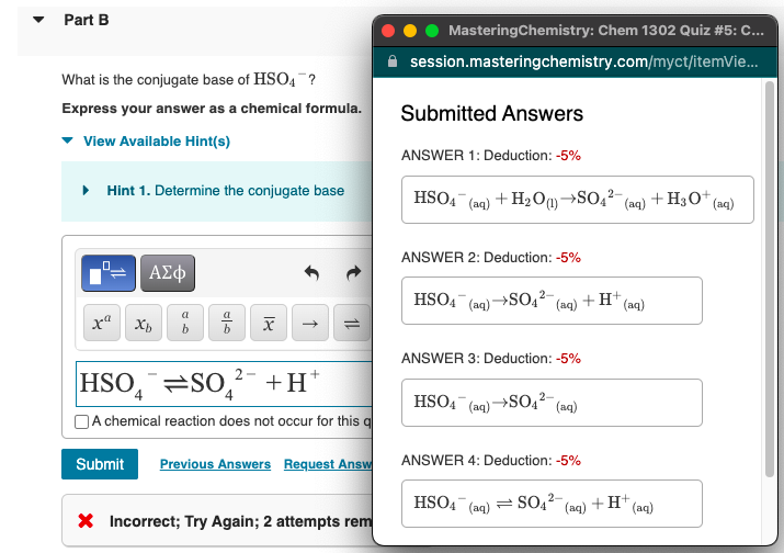 Part B
MasteringChemistry: Chem 1302 Quiz #5: C...
session.masteringchemistry.com/myct/itemVie.
What is the conjugate base of HSO4 ?
Express your answer as a chemical formula.
Submitted Answers
View Available Hint(s)
ANSWER 1: Deduction: -5%
• Hint 1. Determine the conjugate base
HSO4
+ H2Og→SO,?-
+H3O* (aq)
(aq)
(aq)
ANSWER 2: Deduction: -5%
Αφ
HSO4
(aq) –
→SO2² (aq) + H*(aq)
a
b
ANSWER 3: Deduction: -5%
HSO, =So,²- +H°
HSO4 (aq)→SO4² (aq)
A chemical reaction does not occur for this q
Submit
Previous Answers Request Answ
ANSWER 4: Deduction: -5%
2-
HSO4 (aq) = SO4 (aq) + H" (aq)
X Incorrect; Try Again; 2 attempts rem
