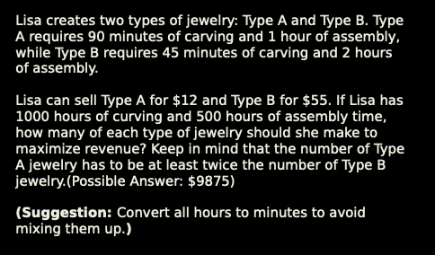 Lisa creates two types of jewelry: Type A and Type B. Type
A requires 90 minutes of carving and 1 hour of assembly,
while Type B requires 45 minutes of carving and 2 hours
of assembly.
Lisa can sell Type A for $12 and Type B for $55. If Lisa has
1000 hours of curving and 500 hours of assembly time,
how many of each type of jewelry should she make to
maximize revenue? Keep in mind that the number of Type
A jewelry has to be at least twice the number of Type B
jewelry.(Possible Answer: $9875)
(Suggestion: Convert all hours to minutes to avoid
mixing them up.)