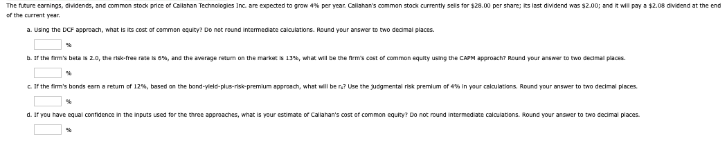 The future earnings, dividends, and common stock price of Callahan Technologies Inc. are expected to grow 4% per year. Callahan's common stock currently sells for $28.00 per share; its last dividend was $2.00; and it will pay a $2.08 dividend at the end
of the current year.
a. Using the DCF approach, what is its cost of common equity? Do not round intermediate calculations. Round your answer to two decimal places.
%
b. If the firm's beta is 2.0, the risk-free rate is 6%, and the average return on the market is 13%, what will be the firm's cost of common equity using the CAPM approach? Round your answer to two decimal places.
%
c. If the firm's bonds earn a return of 12%, based on the bond-yield-plus-risk-premium approach, what will be rs? Use the judgmental risk premium of 4% in your calculations. Round your answer to two decimal places.
%
d. If you have equal confidence in the inputs used for the three approaches, what is your estimate of Callahan's cost of common equity? Do not round intermediate calculations. Round your answer to two decimal places.
%