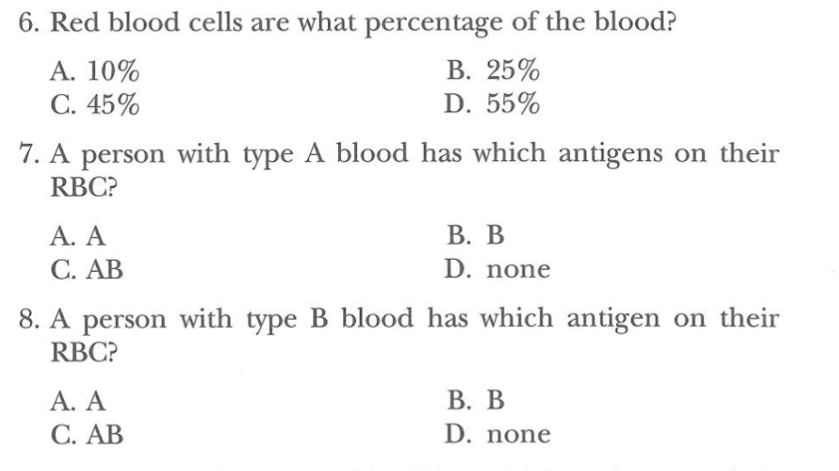 6. Red blood cells are what percentage of the blood?
A. 10%
B. 25%
C. 45%
D. 55%
7. A person with type A blood has which antigens on their
RBC?
A. A
C. AB
B. B
D. none
8. A person with type B blood has which antigen on their
RBC?
A. A
C. AB
B. B
D. none