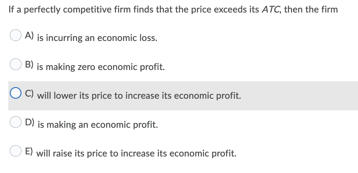 If a perfectly competitive firm finds that the price exceeds its ATC, then the firm
A) is incurring an economic loss.
B) is making zero economic profit.
C) will lower its price to increase its economic profit.
D) is making an economic profit.
E) will raise its price to increase its economic profit.
