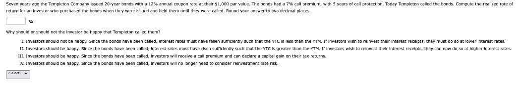 Seven years ago the Templeton Company issued 20-year bonds with a 12% annual coupon rate at their $1,000 par value. The bonds had a 7% call premium, with 5 years of call protection. Today Templeton called the bonds. Compute the realized rate of
return for an investor who purchased the bonds when they were issued and held them until they were called. Round your answer to two decimal places.
%
Why should or should not the investor be happy that Templeton called them?
I. Investors should not be happy. Since the bonds have been called, Interest rates must have fallen sufficiently such that the YTC is less than the YTM. If investors wish to reinvest their interest receipts, they must do so at lower interest rates.
II. Investors should be happy. Since the bonds have been called, Interest rates must have risen sufficiently such that the YTC is greater than the YTM. If Investors wish to reinvest their interest receipts, they can now do so at higher interest rates.
III. Investors should be happy. Since the bonds have been called, Investors will receive a call premium and can declare a capital gain on their tax returns.
IV. Investors should be happy. Since the bonds have been called, Investors will no longer need to consider reinvestment rate risk.
-Select-