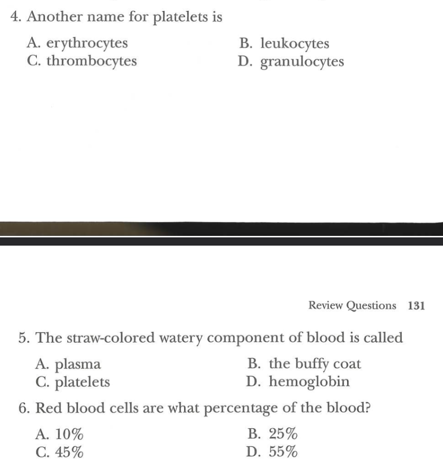4. Another name for platelets is
A. erythrocytes
C. thrombocytes
B. leukocytes
D. granulocytes
Review Questions 131
5. The straw-colored watery component of blood is called
B. the buffy coat
A. plasma
C. platelets
D. hemoglobin
6. Red blood cells are what percentage of the blood?
A. 10%
B. 25%
C. 45%
D. 55%