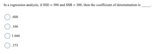 In a regression analysis, if SSE = 500 and SSR = 300, then the coefficient of determination is
.600
.166
1.666
.375