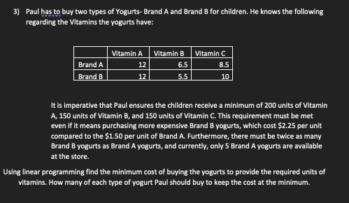 3) Paul has to buy two types of Yogurts- Brand A and Brand B for children. He knows the following
regarding the Vitamins the yogurts have:
Brand A
Brand B
Vitamin A
12
12
Vitamin B
6.5
5.5
Vitamin C
8.5
10
It is imperative that Paul ensures the children receive a minimum of 200 units of Vitamin
A, 150 units of Vitamin B, and 150 units of Vitamin C. This requirement must be met
even if it means purchasing more expensive Brand B yogurts, which cost $2.25 per unit
compared to the $1.50 per unit of Brand A. Furthermore, there must be twice as many
Brand B yogurts as Brand A yogurts, and currently, only 5 Brand A yogurts are available
at the store.
Using linear programming find the minimum cost of buying the yogurts to provide the required units of
vitamins. How many of each type of yogurt Paul should buy to keep the cost at the minimum.