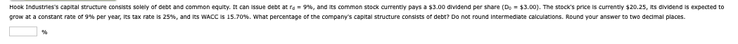 Hook Industries's capital structure consists solely of debt and common equity. It can issue debt at rd = 9%, and its common stock currently pays a $3.00 dividend per share (Do = $3.00). The stock's price is currently $20.25, its dividend is expected to
grow at a constant rate of 9% per year, its tax rate is 25%, and its WACC is 15.70%. What percentage of the company's capital structure consists of debt? Do not round intermediate calculations. Round your answer to two decimal places.
%