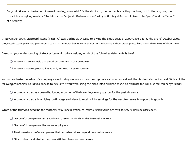 Benjamin Graham, the father of value investing, once said, "In the short run, the market is a voting machine, but in the long run, the
market is a weighing machine." In this quote, Benjamin Graham was referring to the key difference between the "price" and the "value"
of a security.
In November 2006, Citigroup's stock (NYSE: C) was trading at $49.59. Following the credit crisis of 2007-2008 and by the end of October 2009,
Citigroup's stock price had plummeted to $4.27. Several banks went under, and others saw their stock prices lose more than 60% of their value.
Based on your understanding of stock prices and intrinsic values, which of the following statements is true?
A stock's Intrinsic value is based on true risk in the company.
○ A stock's market price is based only on true Investor returns.
You can estimate the value of a company's stock using models such as the corporate valuation model and the dividend discount model. Which of the
following companies would you choose to evaluate if you were using the discounted dividend model to estimate the value of the company's stock?
○ A company that has been distributing a portion of their earnings every quarter for the past six years.
○ A company that is in a high-growth stage and plans to retain all its earnings for the next few years to support its growth.
Which of the following describe the reason(s) why maximization of Intrinsic stock value benefits society? Check all that apply.
Successful companies can avoid raising external funds in the financial markets.
Successful companies hire more employees.
Most Investors prefer companies that can raise prices beyond reasonable levels.
Stock price maximization requires efficient, low-cost businesses.