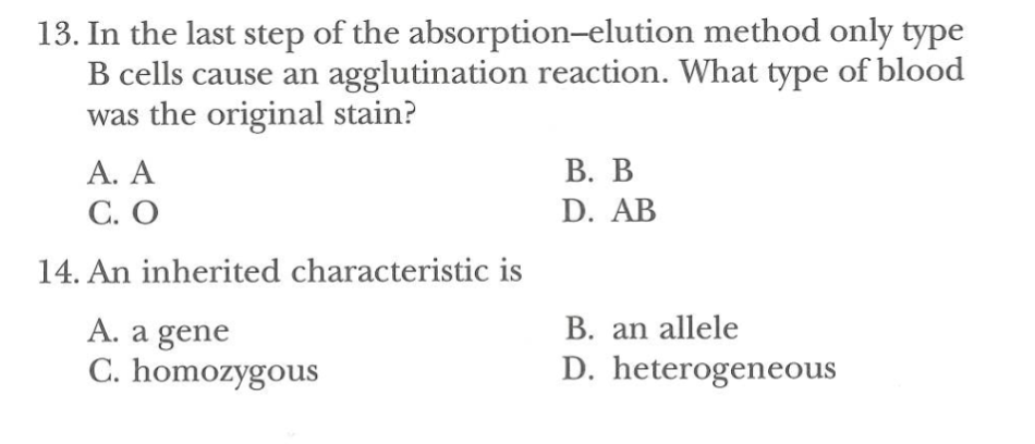 13. In the last step of the absorption-elution
method only type
B cells cause an agglutination reaction. What type of blood
was the original stain?
A. A
C. O
14. An inherited characteristic is
A. a gene
C. homozygous
B. B
D. AB
B. an allele
D. heterogeneous
