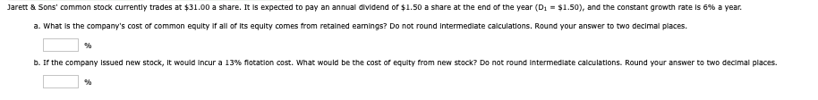 Jarett & Sons' common stock currently trades at $31.00 a share. It is expected to pay an annual dividend of $1.50 a share at the end of the year (D₁ = $1.50), and the constant growth rate is 6% a year.
a. What is the company's cost of common equity if all of its equity comes from retained earnings? Do not round intermediate calculations. Round your answer to two decimal places.
%
b. If the company issued new stock, it would incur a 13% flotation cost. What would be the cost of equity from new stock? Do not round intermediate calculations. Round your answer to two decimal places.
%