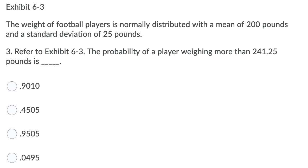 Exhibit 6-3
The weight of football players is normally distributed with a mean of 200 pounds
and a standard deviation of 25 pounds.
3. Refer to Exhibit 6-3. The probability of a player weighing more than 241.25
pounds is
.9010
.4505
O.9505
.0495
