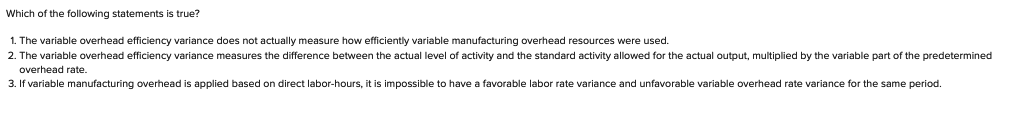 Which of the following statements is true?
1. The variable overhead efficiency variance does not actually measure how efficiently variable manufacturing overhead resources were used.
2. The variable overhead efficiency variance measures the difference between the actual level of activity and the standard activity allowed for the actual output, multiplied by the variable part of the predetermined
overhead rate.
3. If variable manufacturing overhead is applied based on direct labor-hours, it is impossible to have a favorable labor rate variance and unfavorable variable overhead rate variance for the same period.