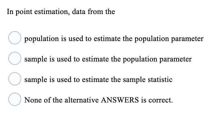In point estimation, data from the
population is used to estimate the population parameter
O sample is used to estimate the population parameter
O sample is used to estimate the sample statistic
None of the alternative ANSWERS is correct.