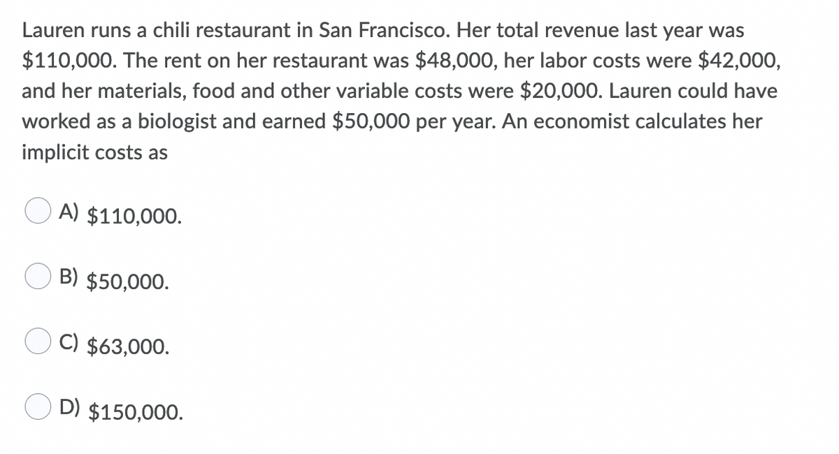 Lauren runs a chili restaurant in San Francisco. Her total revenue last year was
$110,000. The rent on her restaurant was $48,000, her labor costs were $42,000,
and her materials, food and other variable costs were $20,000. Lauren could have
worked as a biologist and earned $50,000 per year. An economist calculates her
implicit costs as
A) $110,000.
B) $50,000.
C) $63,000.
D) $150,000.
