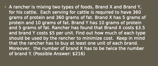 A rancher is mixing two types of foods, Brand X and Brand Y,
for his cattle. Each serving for cattle is required to have 360
grams of protein and 360 grams of fat. Brand X has 5 grams of
protein and 10 grams of fat. Brand Y has 10 grams of protein
and 5 grams of fat. Rancher has found that Brand X costs $3.5
and brand Y costs $5 per unit. Find out how much of each type
should be used by the rancher to minimize cost. Keep in mind
that the rancher has to buy at least one unit of each brand.
Moreover, the number of brand X has to be twice the number
of brand Y. (Possible Answer: $216)