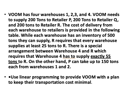 • VOOM has four warehouses 1, 2,3, and 4. VOOM needs
to supply 200 Tons to Retailer P, 200 Tons to Retailer Q,
and 200 tons to Retailer R. The cost of delivery from
each warehouse to retailers is provided in the following
table. While each warehouse has an inventory of 500
tons they can supply, R requires that every warehouse
supplies at least 25 tons to R. There is a special
arrangement between Warehouse 4 and R which
requires that Warehouse 4 has to supply exactly 55
tons to R. On the other hand, P can take up to 150 tons
each from warehouses 1 and 2.
• •Use linear programming to provide VOOM with a plan
to keep their transportation cost minimal.