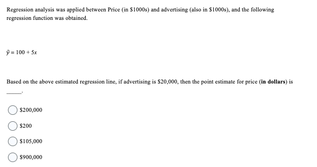 Regression analysis was applied between Price (in $1000s) and advertising (also in $1000s), and the following
regression function was obtained.
Ỹ = 100 +5x
Based on the above estimated regression line, if advertising is $20,000, then the point estimate for price (in dollars) is
$200,000
$200
$105,000
$900,000