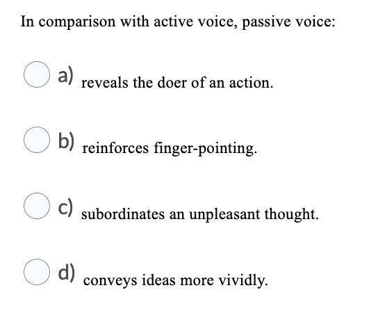 In comparison with active voice, passive voice:
a)
reveals the doer of an action.
b)
reinforces finger-pointing.
c)
subordinates an unpleasant thought.
d)
conveys ideas more vividly.
