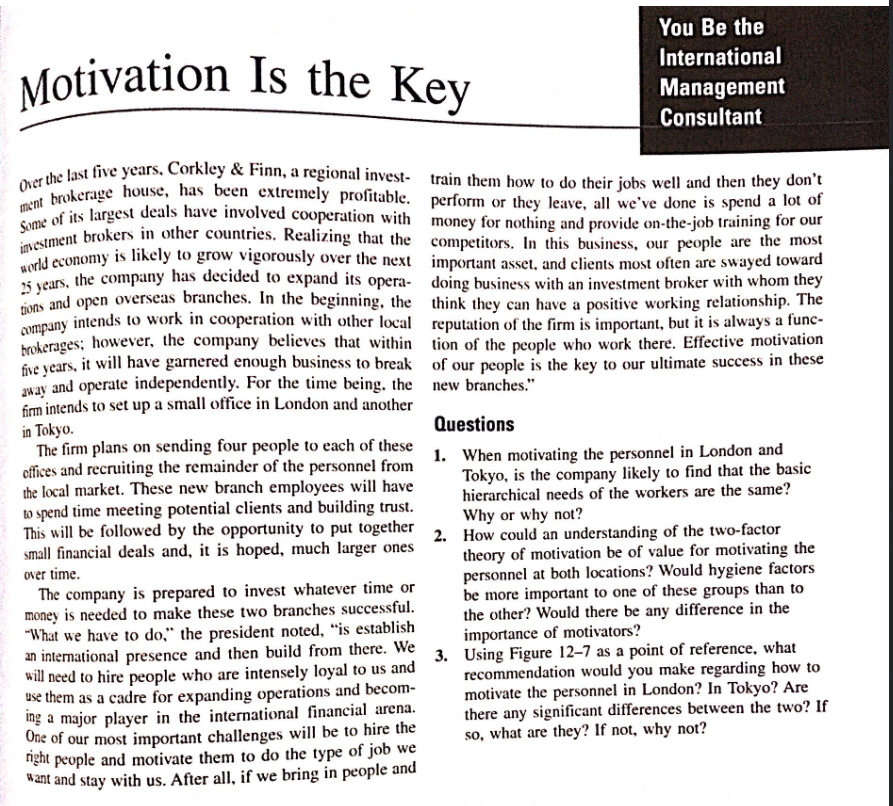 You Be the
International
Management
Consultant
Motivation Is the Key
Over the last five years, Corkley & Finn, a regional invest- train them how to do their jobs well and then they don't
ment brokerage house, has been extremely profitable. perform or they leave, all we've done is spend a lot of
Some of its largest deals have involved cooperation with money for nothing and provide on-the-job training for our
investment brokers in other countries. Realizing that the competitors. In this business, our people are the most
world economy is likely to grow vigorously over the next important asset, and clients most often are swayed toward
25 years, the company has decided to expand its opera-
tions and open overseas branches. In the beginning, the
company intends to work in cooperation with other local
brokerages; however, the company believes that within
five years, it will have garnered enough business to break
away and operate independently. For the time being, the
firm intends to set up a small office in London and another
in Tokyo.
The firm plans on sending four people to each of these
offices and recruiting the remainder of the personnel from
the local market. These new branch employees will have
to spend time meeting potential clients and building trust.
This will be followed by the opportunity to put together
small financial deals and, it is hoped, much larger ones
over time.
doing business with an investment broker with whom they
think they can have a positive working relationship. The
reputation of the firm is important, but it is always a func-
tion of the people who work there. Effective motivation
of our people is the key to our ultimate success in these
new branches."
Questions
1. When motivating the personnel in London and
Tokyo, is the company likely to find that the basic
hierarchical needs of the workers are the same?
Why or why not?
2.
How could an understanding of the two-factor
theory of motivation be of value for motivating the
personnel at both locations? Would hygiene factors
be more important to one of these groups than to
the other? Would there be any difference in the
importance of motivators?
Using Figure 12-7 as a point of reference, what
recommendation would you make regarding how to
motivate the personnel in London? In Tokyo? Are
there any significant differences between the two? If
so, what are they? If not, why not?
The company is prepared to invest whatever time or
money is needed to make these two branches successful.
"What we have to do." the president noted, "is establish
an international presence and then build from there. We
will need to hire people who are intensely loyal to us and 3.
use them as a cadre for expanding operations and becom-
ing a major player in the international financial arena.
One of our most important challenges will be to hire the
right people and motivate them to do the type of job we
want and stay with us. After all, if we bring in people and