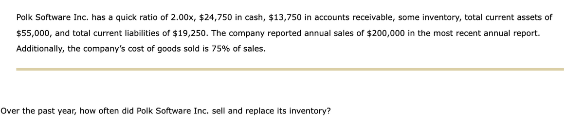 Polk Software Inc. has a quick ratio of 2.00x, $24,750 in cash, $13,750 in accounts receivable, some inventory, total current assets of
$55,000, and total current liabilities of $19,250. The company reported annual sales of $200,000 in the most recent annual report.
Additionally, the company's cost of goods sold is 75% of sales.
Over the past year, how often did Polk Software Inc. sell and replace its inventory?