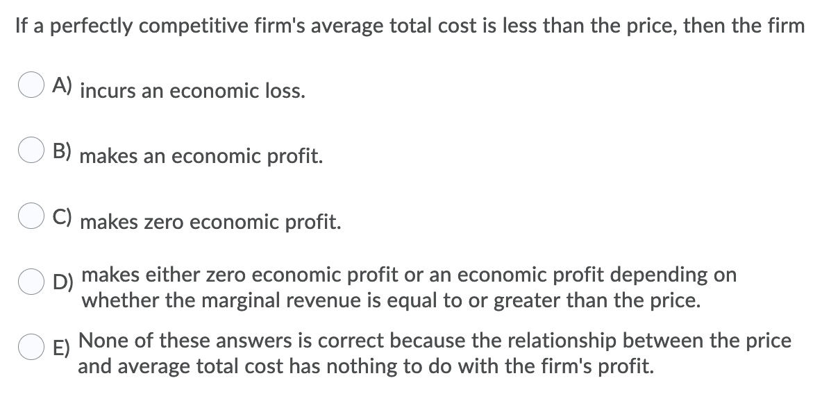 If a perfectly competitive firm's average total cost is less than the price, then the firm
A) incurs an economic loss.
B) makes an economic profit.
C) makes zero economic profit.
D)
makes either zero economic profit or an economic profit depending on
whether the marginal revenue is equal to or greater than the price.
E)
None of these answers is correct because the relationship between the price
and average total cost has nothing to do with the firm's profit.
