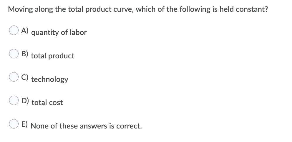 Moving along the total product curve, which of the following is held constant?
O A) quantity of labor
B) total product
C) technology
D) total cost
E) None of these answers is correct.
