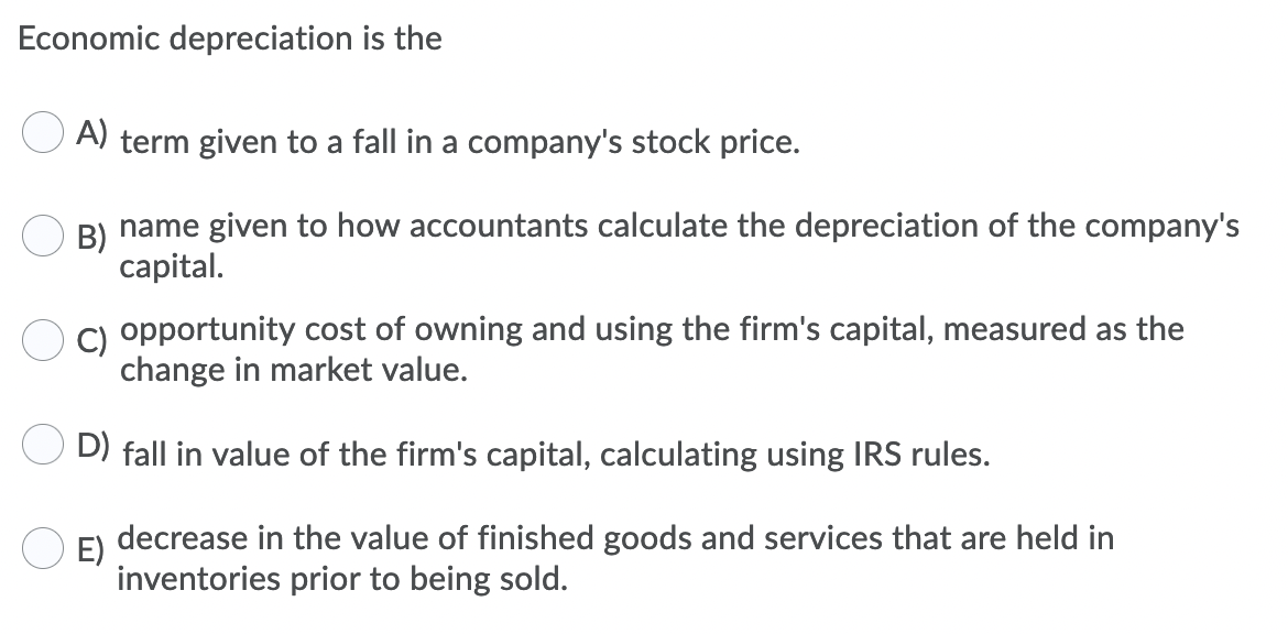 Economic depreciation is the
A) term given to a fall in a company's stock price.
B)
name given to how accountants calculate the depreciation of the company's
capital.
C) opportunity cost of owning and using the firm's capital, measured as the
change in market value.
D) fall in value of the firm's capital, calculating using IRS rules.
E)
decrease in the value of finished goods and services that are held in
inventories prior to being sold.
