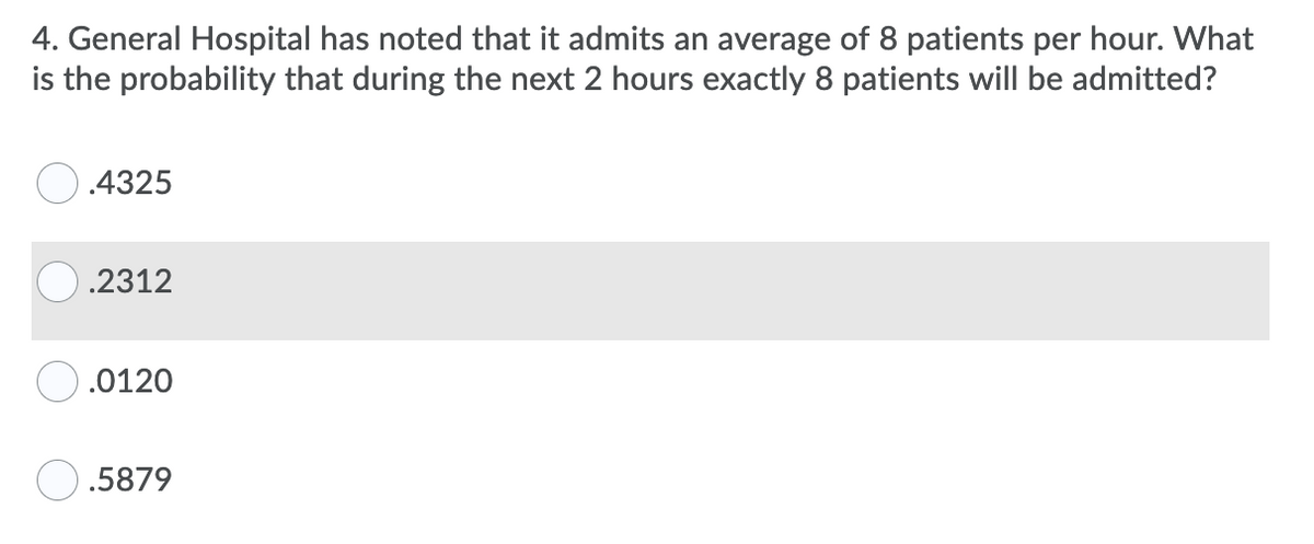 4. General Hospital has noted that it admits an average of 8 patients per hour. What
is the probability that during the next 2 hours exactly 8 patients will be admitted?
.4325
.2312
.0120
O.5879
