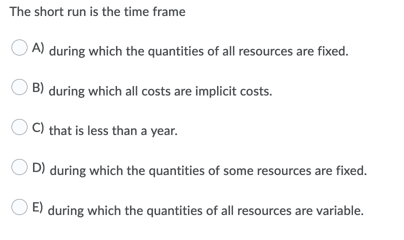 The short run is the time frame
A) during which the quantities of all resources are fixed.
B) during which all costs are implicit costs.
C) that is less than a year.
D) during which the quantities of some resources are fixed.
E) during which the quantities of all resources are variable.
