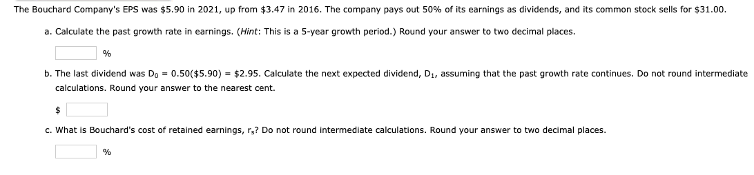 The Bouchard Company's EPS was $5.90 in 2021, up from $3.47 in 2016. The company pays out 50% of its earnings as dividends, and its common stock sells for $31.00.
a. Calculate the past growth rate in earnings. (Hint: This is a 5-year growth period.) Round your answer to two decimal places.
%
b. The last dividend was Do = 0.50($5.90) = $2.95. Calculate the next expected dividend, D1, assuming that the past growth rate continues. Do not round intermediate
calculations. Round your answer to the nearest cent.
$
c. What is Bouchard's cost of retained earnings, rs? Do not round intermediate calculations. Round your answer to two decimal places.
%