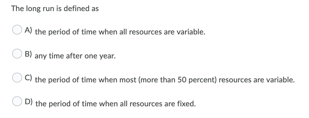 The long run is defined as
A) the period of time when all resources are variable.
B)
any time after one year.
C) the period of time when most (more than 50 percent) resources are variable.
D) the period of time when all resources are fixed.
