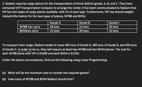 2. Radiant requires cargo planes for the transportation of three distinct goods: A, B, and C. They have
contacted VIP Transportation Company to arrange the rental. It has been communicated to Radiant that
VIP has two types of cargo planes available, with 55 of each type. Furthermore, VIP has shared weight-
related information for the two types of planes, WT88 and BH54.
WT88 Can carry
BH54can carry
Goods A
18 tons
15 tons
Goods B
12 tons
20 tons
Goods C
20 tons
15 tons
To transport their cargo, Radiant needs to move 300 tons of Goods A, 300 tons of Goods B, and 350 tons
of Goods C. In order to do so, they will require at least two WT88 and two BH54 planes. The cost for
each WT88 plane with VIP is $1600 and each BH54 is $1250.
Under the above circumstances, find out the following using Linear Programming:
(a) What will be the minimum cost to transfer the required goods?
(b) How many of WT88 and BH54 Radiant should hire?