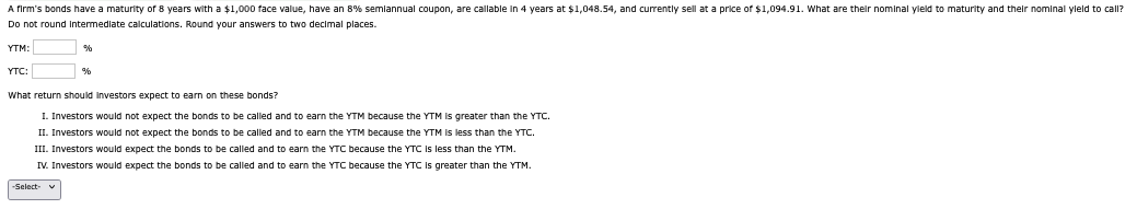 A firm's bonds have a maturity of 8 years with a $1,000 face value, have an 8% semlannual coupon, are callable in 4 years at $1,048.54, and currently sell at a price of $1,094.91. What are their nominal yield to maturity and their nominal yield to call?
Do not round Intermediate calculations. Round your answers to two decimal places.
YTM:
YTC:
What return should investors expect to earn on these bonds?
I. Investors would not expect the bonds to be called and to earn the YTM because the YTM is greater than the YTC.
II. Investors would not expect the bonds to be called and to earn the YTM because the YTM is less than the YTC.
III. Investors would expect the bonds to be called and to earn the YTC because the YTC is less than the YTM.
IV. Investors would expect the bonds to be called and to earn the YTC because the YTC is greater than the YTM.
-Select-