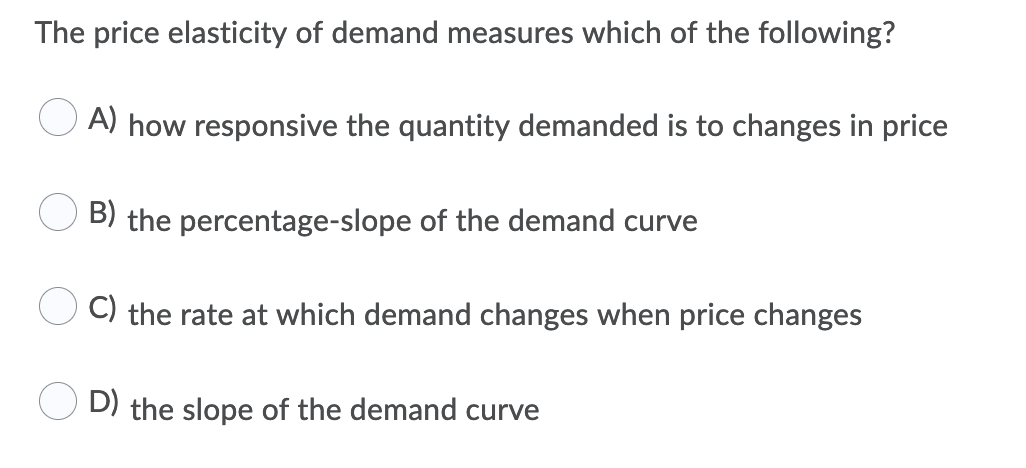 The price elasticity of demand measures which of the following?
A) how responsive the quantity demanded is to changes in price
B) the percentage-slope of the demand curve
C) the rate at which demand changes when price changes
D) the slope of the demand curve
