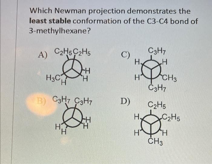 Which Newman projection demonstrates the
least stable conformation of the C3-C4 bond of
3-methylhexane?
A) C2H5C2H5
H3C
H
B) C3H7 C3H7
H
TH
H
'H
C)
D)
H.
Н'
H,
I I
C3H7
.H
CH3
C3H7
C₂H5
C₂H5
H
CH3