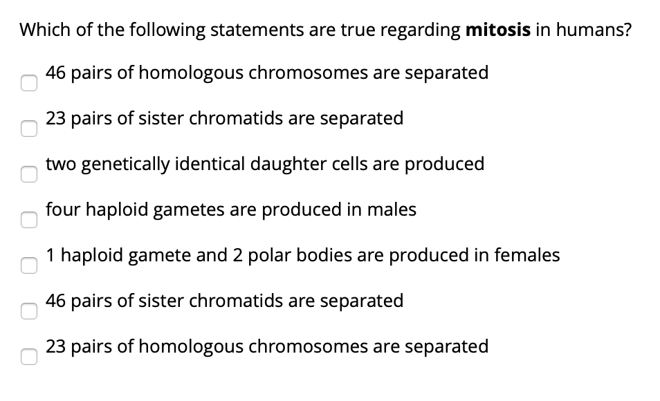Which of the following statements are true regarding mitosis in humans?
46 pairs of homologous chromosomes are separated
23 pairs of sister chromatids are separated
two genetically identical daughter cells are produced
four haploid gametes are produced in males
haploid gamete and 2 polar bodies are produced in females
46 pairs of sister chromatids are separated
23 pairs of homologous chromosomes are separated
