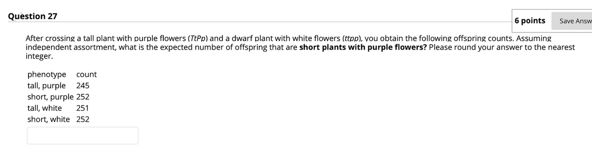 Question 27
6 points
Save Answ
After crossing a tall plant with purple flowers (TtPp) and a dwarf plant with white flowers (ttpp), you obtain the following offspring counts. Assuming
independent assortment, what is the expected number of offspring that are short plants with purple flowers? Please round your answer to the nearest
integer.
phenotype
tall, purple
count
245
short, purple 252
tall, white
251
short, white 252
