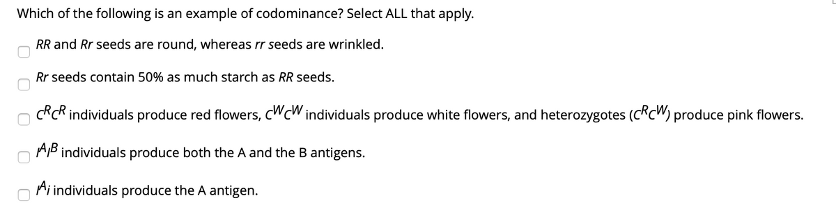Which of the following is an example of codominance? Select ALL that apply.
RR and Rr seeds are round, whereas rr seeds are wrinkled.
Rr seeds contain 50% as much starch as RR seeds.
C*c* individuals produce red flowers, CWCW individuals produce white flowers, and heterozygotes (C*c") produce pink flowers.
AB individuals produce both the A and the B antigens.
Ai individuals produce the A antigen.
O O
